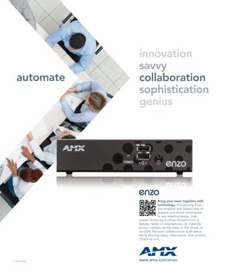 automate
innovation
savvy
collaboration
sophistication
genius
Bring your team together with
technology. Introducing Enzo,
the simplest and fastest way to
present and share information
in any meeting space. Use
screen mirroring to show content from a
laptop, tablet or smartphone. Or instantly
access content on the web, in the cloud, or
via USB. Because collaboration is all about
easily sharing ideas, information and content.
Check us out.
www.amx.com/enzo© 2014 AMX
 