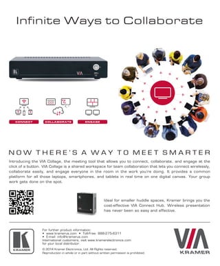 Infinite Ways to Collaborate
© 2014 Kramer Electronics, Ltd. All Rights reserved.
Reproduction in whole or in part without written permission is prohibited.
CONNECT COLLABORATE ENGAGE
N O W T H E R E ’ S A W A Y T O M E E T S M A R T E R
Introducing the VIA Collage, the meeting tool that allows you to connect, collaborate, and engage at the
click of a button. VIA Collage is a shared workspace for team collaboration that lets you connect wirelessly,
collaborate easily, and engage everyone in the room in the work you’re doing. It provides a common
platform for all those laptops, smartphones, and tablets in real time on one digital canvas. Your group
work gets done on the spot.
Ideal for smaller huddle spaces, Kramer brings you the
cost-effective VIA Connect Hub. Wireless presentation
has never been so easy and effective.
For further product information:
• www.kramerus.com • Toll-Free: 888-275-6311
• E-mail: info@kramerus.com
International customers, visit www.kramerelectronics.com
for your local distributor.
 