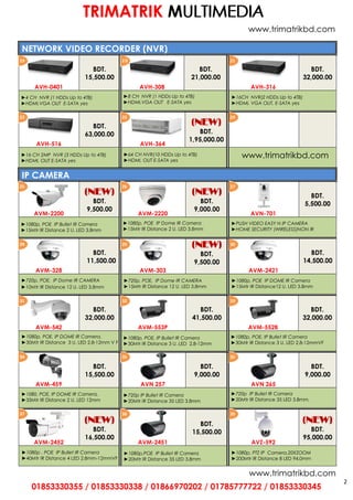 2
NETWORK VIDEO RECORDER (NVR)
BDT.
15,500.00
BDT.
21,000.00
BDT.
32,000.00
AVH-0401 AVH-308 AVH-316
BDT.
63,000.00
(NEW)
BDT.
1,95,000.00
AVH-516 AVH-364
IP CAMERA
(NEW)
BDT.
9,500.00
(NEW)
BDT.
9,000.00
BDT.
5,500.00
AVM-2200 AVM-2220 AVN-701
BDT.
11,500.00
(NEW)
BDT.
9,500.00
BDT.
14,500.00
AVM-328 AVM-303 AVM-2421
BDT.
32,000.00
BDT.
41,500.00
BDT.
32,000.00
AVM-542 AVM-553P AVM-552B
►1080p, POE, IP DOME IR Camera,
►30Mtr IR Distance 3 U. LED 2.8-12mm V F
►1080p, POE, IP Bullet IR Camera
►30Mtr IR Distance 3 U. LED 2.8-12mmVF
BDT.
15,500.00
BDT.
9,000.00
BDT.
9,000.00
AVM-459 AVN 257 AVN 265
►1080, POE, IP DOME IR Camera,
►35Mtr IR Distance 2 U. LED 12mm
(NEW)
BDT.
16,500.00
BDT.
15,500.00
(NEW)
BDT.
95,000.00
AVM-2452 AVM-2451 AVZ-592
2 0 2119
23 2422
26 2725
29 3028
32 3331
35 3634
38 3937
01853330355 / 01853330338 / 01866970202 / 01785777722 / 01853330345
TRIMATRIK MUUULLLTTTIIIMMMEEEDDDIIIAAA
►720p IP Bullet IR Camera
►20Mtr IR Distance 35 LED 3.8mm,
►1080p, PTZ IP Camera,20XZOOM
►200Mtr IR Distance 8 LED 94.0mm
►1080p , POE IP Bullet IR Camera
►40Mtr IR Distance 4 LED 2.8mm-12mmVF
►10Mtr IR Distance 12 U. LED 3.8mm
►720p, POE, IP Dome IR CAMERA
►1080p, POE IP Bullet IR Camera
►15Mtr IR Distance 2 U. LED 3.8mm
►1080p,POE IP Bullet IR Camera
►20Mtr IR Distance 35 LED 3.8mm
►720p IP Bullet IR Camera
►20Mtr IR Distance 35 LED 3.8mm
►8 CH NVR (1 HDDs Up to 4TB)
►HDMI,VGA OUT E-SATA yes
►16CH NVR(2 HDDs Up to 4TB)
►HDMI, VGA OUT, E-SATA yes
►4 CH NVR (1 HDDs Up to 4TB)
►HDMI,VGA OUT E-SATA yes
►16 CH 2MP NVR (3 HDDs Up to 4TB)
►HDMI, OUT E-SATA yes
►64 CH NVR(10 HDDs Up to 4TB)
►HDMI, OUT E-SATA yes
►1080p, POE IP Dome IR Camera
►15Mtr IR Distance 2 U. LED 3.8mm
►PUSH VIDEO EASY N IP CAMERA
►HOME SECURITY (WIRELESS)NON IR
►720p, POE, IP Dome IR CAMERA
►15Mtr IR Distance 12 U. LED 3.8mm
►1080p, POE IP DOME IR Camera
►15Mtr IR Distance12 U. LED 3.8mm
►1080p, POE, IP Bullet IR Camera
►30Mtr IR Distance 3 U. LED 2.8-12mm
www.trimatrikbd.com
www.trimatrikbd.com
www.trimatrikbd.com
 