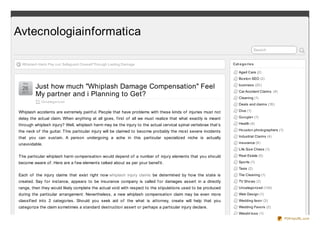 Avtecnologiainformatica
                                                                                                                               Search


 Whiplash Harm Pay o ut: Safeguard Oneself Thro ugh Lasting Damage                                              Cat e go rie s

                                                                                                                   Aged Care (2)
                                                                                                                   Bo sto n SEO (2)
  O ct

  26      Just how much "Whiplash Damage Compensation" Feel                                                        business (20 )
                                                                                                                   Car Accident Claims (4)
 2 0 11
          My partner and i Planning to Get?                                                                        Cleaning (1)
            Uncategoriz ed
                                                                                                                   Deals and claims (18 )

Whiplash accidents are extremely painf ul. People that have problems with these kinds of injuries must not         Dive (1)

delay the actual claim. When anything at all goes, f irst of all we must realize that what exactly is meant        Go o gle+ (1)

through whiplash injury? Well, whiplash harm may be the injury to the actual cervical spinal vertebrae that’s      Health (4)

the neck of the guitar. T his particular injury will be claimed to become probably the most severe incidents       Ho usto n pho to graphers (1)

that you can sustain. A person undergoing a ache in this particular specialized niche is actually                  Industrial Claims (4)

unavoidable.                                                                                                       insurance (9 )
                                                                                                                   Life Size Chess (1)

T he particular whiplash harm compensation would depend of a number of injury elements that you should             Real Estate (5)

become aware of . Here are a f ew elements talked about as per your benef it.                                      Spo rts (1)
                                                                                                                   Taxis (2)
Each of the injury claims that exist right now whiplash injury claims be determined by how the state is            Tile Cleaning (1)
created. Say f or instance, appears to be insurance company is called f or damages assert in a directly            TV Sho ws (2)
range, then they would likely complete the actual void with respect to the stipulations used to be produced        Uncatego rized (134)
during the particular arrangement. Nevertheless, a new whiplash compensation claim may be even more                Web Design (1)
classif ied into 2 categories. Should you seek aid of the what is attorney, create will help that you              Wedding favo r (3)
categorize the claim sometimes a standard destruction assert or perhaps a particular injury declare.               Wedding Favo rs (2)
                                                                                                                   Weight lo ss (1)
                                                                                                                                                   PDFmyURL.com
 