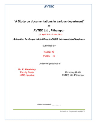   <br />“A Study on documentations in various department”<br />at  <br />AVTEC Ltd , Pithampur<br />(11 April 2011 – 3 June 2011) <br />Submitted for the partial fulfillment of MBA in International business                                                                                   <br />Submitted By<br />Roll No 72<br />PGDIE – 40<br />  Under the guidance of<br />Company GuideAVTEC Ltd, PithampurDr. K. Maddulety Faculty GuideNITIE, Mumbai<br />Date of Submission: _ _ _ _ _ _ _<br />ACKNOWLEDGMENT <br />I take this opportunity to extend my sincere thanks to AVTEC Ltd for offering a<br />unique platform to earn exposure and garner knowledge in the field of operation.<br />I wish to extend my sincere and heartfelt gratitude to my guide Mr.Shirish Makode., Divisional Manager, SCM  AVTEC Limited,Pithampur, who guided, supported and encouraged me during the entire tenure of the training. <br />I also thank Dr.K. Maddulety my faculty guide who constantly mentored me throughout this project. Special thanks to Mr. Tripti Sharma, Manager-HRM for valuable advice and guidance throughout the course of my training.<br />I also wish to thank all people in the staff of SCM, Production group and HRM of <br />AVTEC Limited, Pithampur for their constant support and help in accomplishing the objectives of the training.<br />Roll No 72, PGDIE-40<br />NITIE, Mumbai<br />TABLE OF CONTENTS<br />Certificates..................................................................................................................2<br />Acknowledgement.......................................................................................................4<br />1.About AVTEC Ltd...........................................................................................8<br />       1.2. Company Profile:<br />       1.2. Units of AVTEC<br />       1.3. Power Unit Plant          <br />       1.4. Export<br />       1.5. Application Engineering and Validation of Power trains<br />       1.6. Power Products Division<br />           1.6.1. Transmissions<br />           1.6.2. Power train Components and Aggregates:<br />       1.7. Export<br />       1.8. Product<br />2. Training Overview<br />       2.1. Literature Survey:<br />       2.2. Objective of the Project:<br />       2.3. Methodology:<br />3. Documents Identification/ Designing for the process<br />      3.1. Mapping and Analysis<br />          3.1.1. Identified Processes and Documents <br />          3.1.2. Various types of Document:<br />          3.1.3. SCMG Overall Process<br />          3.1.4. Capacity Mapping Process Chart<br />          3.1.5. Supplier Selection Process<br />         3.1.6. Purchase Order Release Process<br />         3.1.7. Tooling Cost Payment Process<br />         3.1.8. Proto/ Part Development Process<br />         3.1.9. Supplier Development Process<br />         3.1.10. Reporting Process Chart<br />         3.1.11. Cost Saving Process<br />         3.1.12. Import Process<br />4. Limitations of the Training<br />   4.1. Interaction with Process Owner/Participants<br />   4.2. Getting data<br />5. Academic Contributions<br />6. Recommendation and Conclusion<br />1. About AVTEC limited<br />,[object Object],1.2. Company Profile:<br />Company Name:AVTEC LimitedCountry/Territory:India Address:Pithampur Sector 3, Sagore, District Dhar, Pithampur, Madhya Pradesh, India Products/Services We Offer:Auto Engines and Transmissions, Auto Components, auto Gears, ShaftsBusiness Type:ManufacturerIndustry Focus:Engine Parts & Mounts ,  Steering & Transmission Parts ,  Automobile ,  Auto Accessories ,  Geographic Markets:WorldwideNo. of Employees:501 - 1000 PeopleAnnual Sales Range (USD):US$50 Million - US$100 MillionCertificates:ISO 9001, QS 9000, ISO 14001, ISO:TS 16949Year Established:1987<br />1.2. Units of AVTEC:<br />The Power Unit Plant (PUP), located in Pithampur, near Indore (MP),     manufactures engines, transmissions and their components for automobiles<br />The Power Products Division (PPD), Located in Hosur, near Bangalore, manufactures automatic transmissions and their components for off-highway heavy-duty vehicles like dumpers, loaders, dozers and markets the complete range of transmission for the on-highway segment from Allison range.  <br />The unit at Chennai (part of PPD) commenced operation in Nov 2006 to focus on meeting requirements of transmission, components for exports<br />1.3. Power Unit Plant<br />1.3.1.Engines:<br />Diesel Engines – naturally aspirated, turbo charged, meeting BS III specifications – 2.0 Ltr   <br />Petrol Engines - MPFI, BS III - 1.3 Ltr., 1.4 Ltr., 1.6 Ltr., 1.8 Ltr<br />1.8 Ltr. Dual Fuel Engines (Petrol / CNG), meeting BS III specifications<br />1.3.2.Transmissions:<br />5 speed transaxle and longitudinal manual transmissions (16 Kg-m and 18 Kg-m).<br /> <br />1.3.3.Automotive Components:<br />,[object Object]
