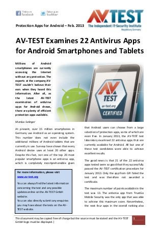 This document may be copied free of charge but the source must be stated and the AV-TEST
GmbH logo must be displayed.|
1
Protection Apps for Android – Feb. 2013
AV-TEST Examines 22 Antivirus Apps
for Android Smartphones and Tablets
Millions of Android
smartphones are currently
accessing the Internet
without any protection. The
experts at the company AV-
TEST couldn’t believe their
ears when they heard this
information. After all, as
the latest AV-TEST
examination of antivirus
apps for Android shows,
there are plenty of efficient
protection apps available.
Markus Selinger
At present, over 15 million smartphones in
Germany use Android as an operating system.
This number does not even include the
additional millions of Android tablets that are
currently in use. Surveys have shown that every
Android device uses at least 20 other apps.
Despite this fact, not one of the top 20 most
popular smartphone apps is an antivirus app,
which is completely incomprehensible given
that Android users can choose from a large
selection of protection apps, some of which are
even free. In January 2013, the AV-TEST test
laboratory examined 22 antivirus apps that are
currently available for Android. All but one of
these test candidates were able to achieve
excellent results.
The good news is that 21 of the 22 antivirus
apps tested were so good that they successfully
passed the AV-TEST certification procedure for
January 2013. Only the app from GFI failed the
test and was therefore not awarded a
certificate.
The maximum number of points available in the
test was 13. The antivirus app from TrustGo
Mobile Security was the only app that was able
to achieve this maximum score. Nevertheless,
the next four apps in the overall ranking also
For more information, please visit
www.av-test.org
You can always find the latest information
concerning the test and any possible
updates online on the AV-TEST GmbH
website.
You can also directly submit any enquiries
you may have about the tests on the AV-
TEST website.
 