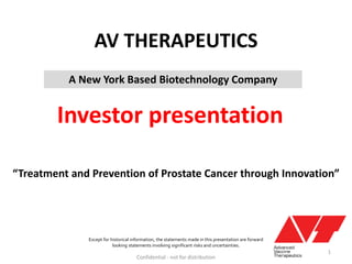 AV THERAPEUTICS
A New York Based Biotechnology Company

Investor presentation
“Treatment and Prevention of Prostate Cancer through Innovation”

Except for historical information, the statements made in this presentation are forward
looking statements involving significant risks and uncertainties.

Confidential - not for distribution

1

 