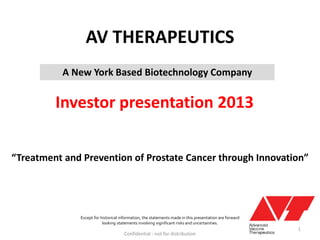 AV THERAPEUTICS
Investor presentation 2013
Confidential - not for distribution
Except for historical information, the statements made in this presentation are forward
looking statements involving significant risks and uncertainties.
“Treatment and Prevention of Prostate Cancer through Innovation”
A New York Based Biotechnology Company
1
 