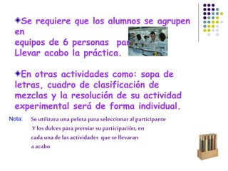Se requiere que los alumnos se agrupen
en
equipos de 6 personas para
Llevar acabo la práctica.
En otras actividades como: sopa de
letras, cuadro de clasificación de
mezclas y la resolución de su actividad
experimental será de forma individual.
Se utilizara una pelota para seleccionar al participante
Y los dulces para premiar suparticipación, en
cada unade las actividades que se llevaran
a acabo
Nota:
 