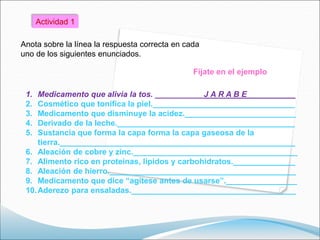 1. Medicamento que alivia la tos. ___________J A R A B E___________
2. Cosmético que tonifica la piel.________________________________
3. Medicamento que disminuye la acidez._________________________
4. Derivado de la leche.________________________________________
5. Sustancia que forma la capa forma la capa gaseosa de la
tierra._____________________________________________________
6. Aleación de cobre y zinc._____________________________________
7. Alimento rico en proteínas, lípidos y carbohidratos.______________
8. Aleación de hierro.__________________________________________
9. Medicamento que dice “agítese antes de usarse”.________________
10.Aderezo para ensaladas._____________________________________
Actividad 1
Anota sobre la línea la respuesta correcta en cada
uno de los siguientes enunciados.
Fíjate en el ejemplo
 