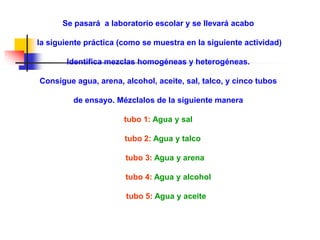 Se pasará a laboratorio escolar y se llevará acabo
la siguiente práctica (como se muestra en la siguiente actividad)
Identifica mezclas homogéneas y heterogéneas.
Consigue agua, arena, alcohol, aceite, sal, talco, y cinco tubos
de ensayo. Mézclalos de la siguiente manera
tubo 1: Agua y sal
tubo 2: Agua y talco
tubo 3: Agua y arena
tubo 4: Agua y alcohol
tubo 5: Agua y aceite
 