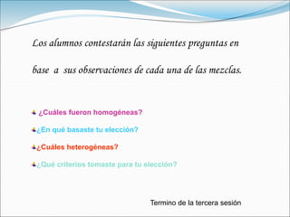 Los alumnos contestarán las siguientes preguntas en
base a sus observaciones de cada una de las mezclas.
¿Cuáles fueron homogéneas?
¿En qué basaste tu elección?
¿Cuáles heterogéneas?
¿Qué criterios tomaste para tu elección?
Termino de la tercera sesión
 