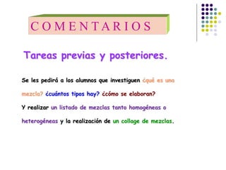 Se les pedirá a los alumnos que investiguen ¿qué es una
mezcla? ¿cuántos tipos hay? ¿cómo se elaboran?
Y realizar un listado de mezclas tanto homogéneas o
heterogéneas y la realización de un collage de mezclas.
C O M E N T A R I O S
Tareas previas y posteriores.
 