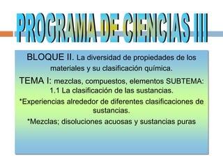 BLOQUE II. La diversidad de propiedades de los
materiales y su clasificación química.
TEMA I: mezclas, compuestos, elementos SUBTEMA:
1.1 La clasificación de las sustancias.
*Experiencias alrededor de diferentes clasificaciones de
sustancias.
*Mezclas; disoluciones acuosas y sustancias puras
 