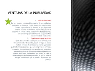 1. Para el fabricante:
-Darse a conocer a los posibles usuarios de sus productos.
-Introducir unas marcas y unos productos, conquistando
clientes habituales de los mismos, lo que equivale a
obtener un valor acumulativo importante, ya que se
asegura, de cara al futuro, la repetición de operaciones,
con los consiguientes beneficios y seguridad de
colocación de la producción.
2. Para la empresa de servicios:
-Cada día aumentan las empresas de servicios, que
ofrecen infinidad de asuntos, desde el viaje de placer
hasta la limpieza de cristales. La misma agencia de
publicidad no es otra cosa que una empresa de servicios.
-Para ellas, las posibilidades que les ofrece la publicidad
pueden considerarse idénticas que hemos examinado
para los fabricantes, únicamente que en vez de crear la
necesidad y dar a conocer productos, lo que se hace es
divulgar los servicios que se ponen a disposición del
público.
 