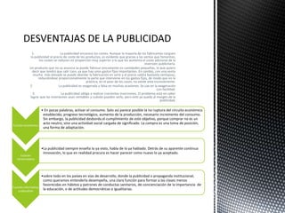 1. La publicidad encarece los costes. Aunque la mayoría de los fabricantes carguen
la publicidad al precio de coste de los productos, es evidente que gracias a las ventas que fomentan,
los costes se reducen en proporción muy superior a lo que les aumenta el coste adicional de la
inversión publicitaria.
Un producto que no se anuncia se puede fabricar únicamente en cantidades pequeñas, lo que quiere
decir que tendrá que salir caro, ya que hay unos gastos fijos importantes. En cambio, con una venta
mucho más elevada se puede abordar la fabricación en serie y el precio saldrá bastante ventajoso,
reduciéndose proporcionalmente la parte que interviene en los gastos fijos, de modo que en la
práctica, en el peor de los casos, no existe este inconveniente.
2. La publicidad es exagerada y falsa en muchas ocasiones. Se cae en la exageración
con facilidad.
3. La publicidad obliga a realizar crecientes inversiones. El problema está en saber
lograr que las inversiones sean rentables y cuándo pueden serlo, pero esto ya queda al margen de la
publicidad.
Función económica
• En pocas palabras, activar el consumo. Solo así parece posible la no ruptura del circuito económico
establecido; progreso tecnológico, aumento de la producción, necesario incremento del consumo.
Sin embargo, la publicidad desborda el cumplimiento de este objetivo, porque comprar no es un
acto neutro, sino una actividad social cargada de significado. La compra es una toma de posición,
una forma de adaptación.
Función
conservadora
•La publicidad siempre enseña lo ya visto, habla de lo ya hablado. Detrás de su aparente continua
innovación, lo que en realidad procura es hacer parecer como nuevo lo ya aceptado.
Función informativa
y educativa
•sobre todo en los países en vías de desarrollo, donde la publicidad o propaganda institucional,
como queramos entenderla desempeña, una clara función para formar a las clases menos
favorecidas en hábitos y patrones de conductas sanitarios, de concienciación de la importancia de
la educación, o de actitudes democráticas e igualitarias.
 