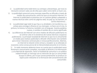 1) La publicidad como todo tiene sus ventajas y desventajas, por esos es
necesario conocer cada una de ellas para saber como darle un buen uso.
2) La publicidad comercial como mensaje específico se difunde a través de
medios de comunicación, entre los que se encuentra Internet. En
Internet la publicidad se presenta con un carácter global y adaptada a
nuevas técnicas tales como las páginas web, los pop up, los banners, el
correo electrónico...
3) La publicidad coge todo lo que hay a su alrededor y lo transforma a su
antojo para conseguir eficacia en sus mensajes. Lo hace con el cine, la
pintura, la música, la historia y también con el lenguaje. Inventa palabras
nuevas, o cambia el nombre de un cierto significado
4) Las diferencias de Internet con otros medios de difusión publicitaria no
se centran sólo en la existencia de nuevas técnicas o espacios
publicitarios. La principal novedad de Internet es que no es únicamente
un medio para realizar publicidad o difundir información sino también
para iniciar relaciones contractuales e incluso perfeccionarlas. Además,
en Internet la relación entre emisor y receptor se ve alterada en
ocasiones como consecuencia de la interactividad presente en el mismo.
5) En todo momento debemos tener en cuenta que la publicidad como
fenómeno comunicativo complejo, vinculado al derecho a la información
y a la libertad de expresión, tiene la finalidad de comunicar a un público
indeterminado un mensaje con la intención de que un consumidor
busque la oferta, por lo que consecuentemente se produce un
repercusión relevante en la formación del consentimiento del
consumidor.
 