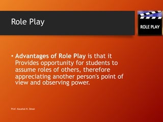 Role Play
• Advantages of Role Play is that it
Provides opportunity for students to
assume roles of others, therefore
appreciating another person's point of
view and observing power.
Prof. Kaushal H. Desai
 