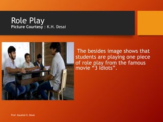 Role Play
Picture Courtesy : K.H. Desai
The besides image shows that
students are playing one piece
of role play from the famous
movie “3 Idiots”.
Prof. Kaushal H. Desai
 