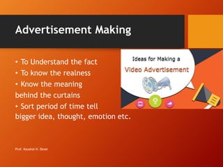 Advertisement Making
• To Understand the fact
• To know the realness
• Know the meaning
behind the curtains
• Sort period of time tell
bigger idea, thought, emotion etc.
Prof. Kaushal H. Desai
 