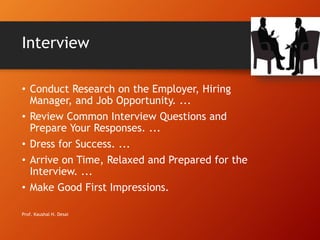 Interview
• Conduct Research on the Employer, Hiring
Manager, and Job Opportunity. ...
• Review Common Interview Questions and
Prepare Your Responses. ...
• Dress for Success. ...
• Arrive on Time, Relaxed and Prepared for the
Interview. ...
• Make Good First Impressions.
Prof. Kaushal H. Desai
 