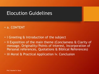 Elocution Guidelines
• a. CONTENT
• i Greeting & Introduction of the subject
• ii Exposition of the main theme (Conciseness & Clarity of
message, Originality/Points of interest, Incorporation of
Personal references, Quotations & Biblical References)
• iii Moral & Practical Application iv. Conclusion
Prof. Kaushal H. Desai
 