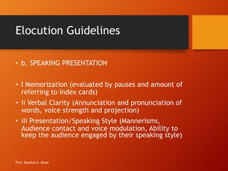 Elocution Guidelines
• b. SPEAKING PRESENTATION
• I Memorization (evaluated by pauses and amount of
referring to index cards)
• ii Verbal Clarity (Annunciation and pronunciation of
words, voice strength and projection)
• iii Presentation/Speaking Style (Mannerisms,
Audience contact and voice modulation, Ability to
keep the audience engaged by their speaking style)
Prof. Kaushal H. Desai
 