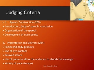 Judging Criteria
• 1. Speech Construction (20%)
• Introduction, body of speech, conclusion
• Organization of the speech
• Development of main points
2. Presentation and Delivery (20%)
• Facial and body gestures
• Use of eye-contact
• Relaxed stance
• Use of pause to allow the audience to absorb the message
• Variety of pace (tempo)
Prof. Kaushal H. Desai
 