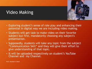 Video Making
• Exploring student’s sense of role play and enhancing their
potential in digital way we are including video making.
• Students will get task to make video on their favorite
subject but first, mandatorily choosing any subject's
presentation.
• Supposedly, students will take any topic from the subject
“Communication Skill” and they will give their effort to
give understanding of that topic.
• It will be uploaded respectively on student’s YouTube
Channel and my Channel.
Prof. Kaushal H. Desai
 
