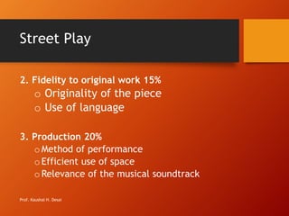 Street Play
2. Fidelity to original work 15%
o Originality of the piece
o Use of language
3. Production 20%
oMethod of performance
oEfficient use of space
oRelevance of the musical soundtrack
Prof. Kaushal H. Desai
 