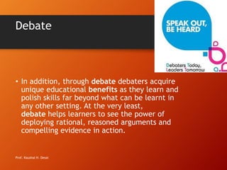 Debate
• In addition, through debate debaters acquire
unique educational benefits as they learn and
polish skills far beyond what can be learnt in
any other setting. At the very least,
debate helps learners to see the power of
deploying rational, reasoned arguments and
compelling evidence in action.
Prof. Kaushal H. Desai
 