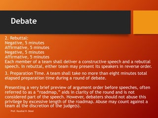 Debate
2. Rebuttal:
Negative, 5 minutes
Affirmative, 5 minutes
Negative, 5 minutes
Affirmative, 5 minutes
Each member of a team shall deliver a constructive speech and a rebuttal
speech. In rebuttal, either team may present its speakers in reverse order.
3. Preparation Time. A team shall take no more than eight minutes total
elapsed preparation time during a round of debate.
Presenting a very brief preview of argument order before speeches, often
referred to as a “roadmap,” aids in clarity of the round and is not
considered part of the speech. However, debaters should not abuse this
privilege by excessive length of the roadmap. Abuse may count against a
team at the discretion of the judge(s).
Prof. Kaushal H. Desai
 