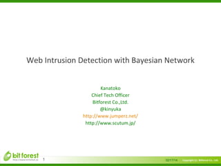 　

Web Intrusion Detection with Bayesian Network
Kanatoko
Chief Tech Officer
Bitforest Co.,Ltd.
@kinyuka
http://www.jumperz.net/
http://www.scutum.jp/

1

02/17/14

Copyright (c) Bitforest Co., Ltd.

 