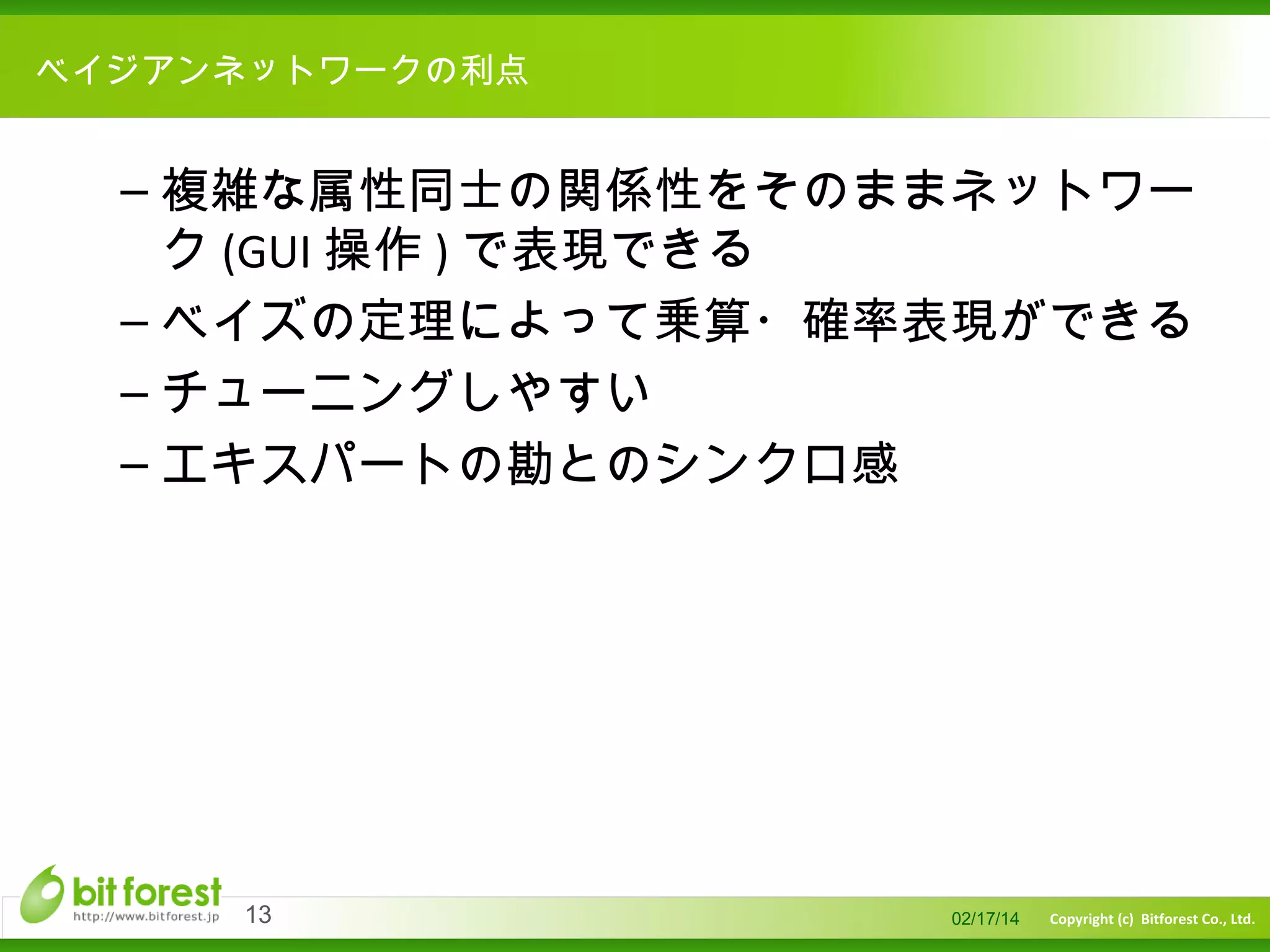 　

ベイジアンネットワークの利点

– 複雑な属性同士の関係性をそのままネットワー
ク (GUI 操作 ) で表現できる
– ベイズの定理によって乗算・確率表現ができる
– チューニングしやすい
– エキスパートの勘とのシンクロ感

13

02/17/14

Copyright (c) Bitforest Co., Ltd.

 