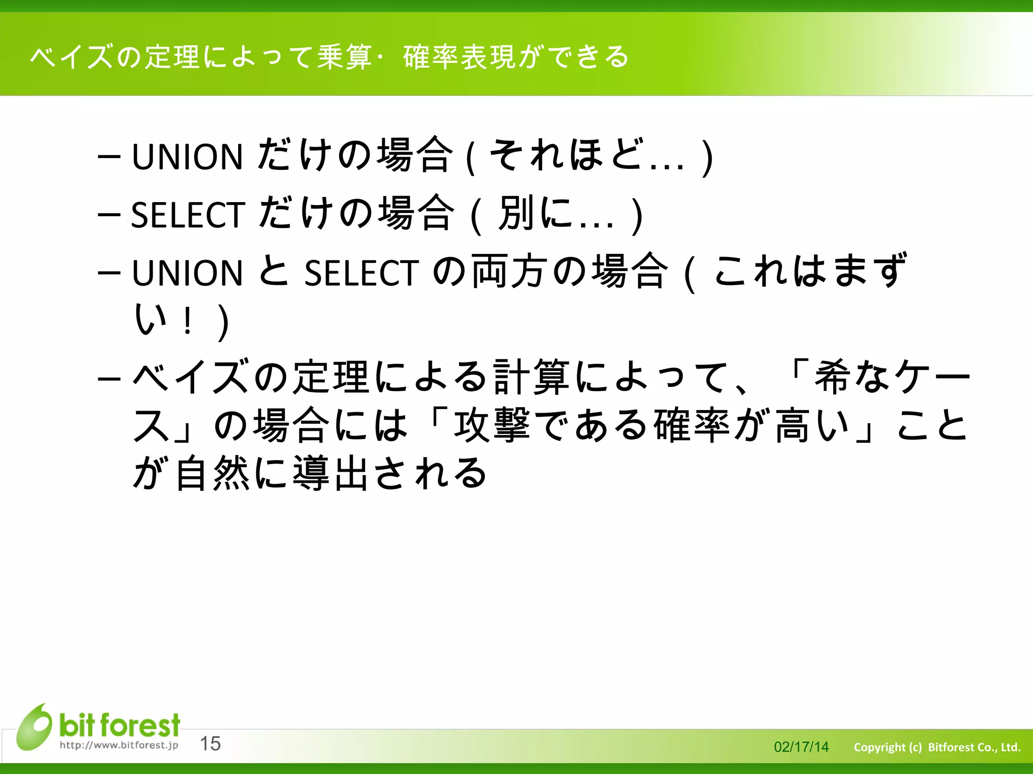 　

ベイズの定理によって乗算・確率表現ができる

– UNION だけの場合 ( それほど…）
– SELECT だけの場合（別に…）
– UNION と SELECT の両方の場合（これはまず
い!）
– ベイズの定理による計算によって、「希なケー
ス」の場合には「攻撃である確率が高い」こと
が自然に導出される

15

02/17/14

Copyright (c) Bitforest Co., Ltd.

 