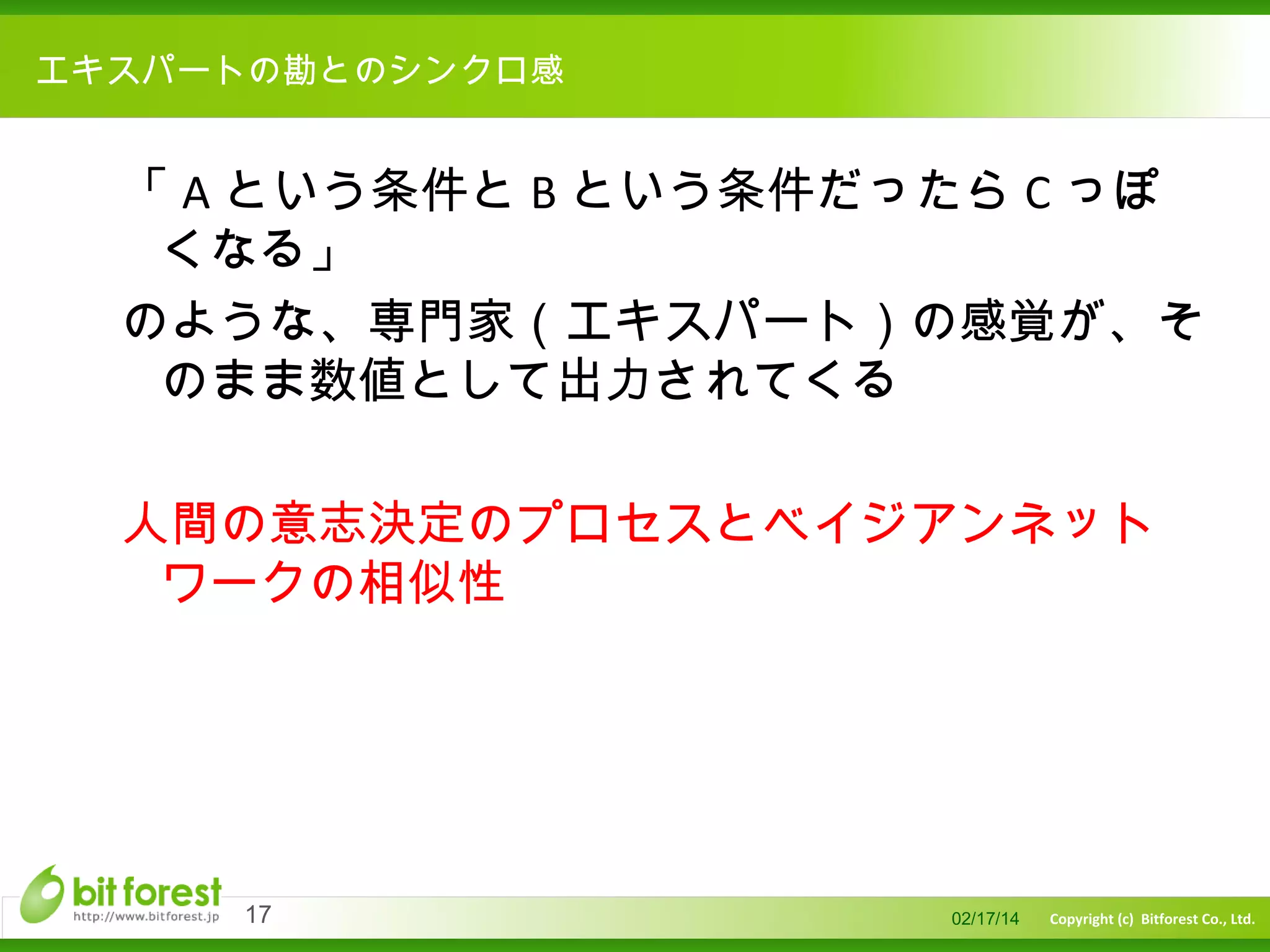 　

エキスパートの勘とのシンクロ感

「 A という条件と B という条件だったら C っぽ
くなる」
のような、専門家（エキスパート）の感覚が、そ
のまま数値として出力されてくる
人間の意志決定のプロセスとベイジアンネット
ワークの相似性

17

02/17/14

Copyright (c) Bitforest Co., Ltd.

 
