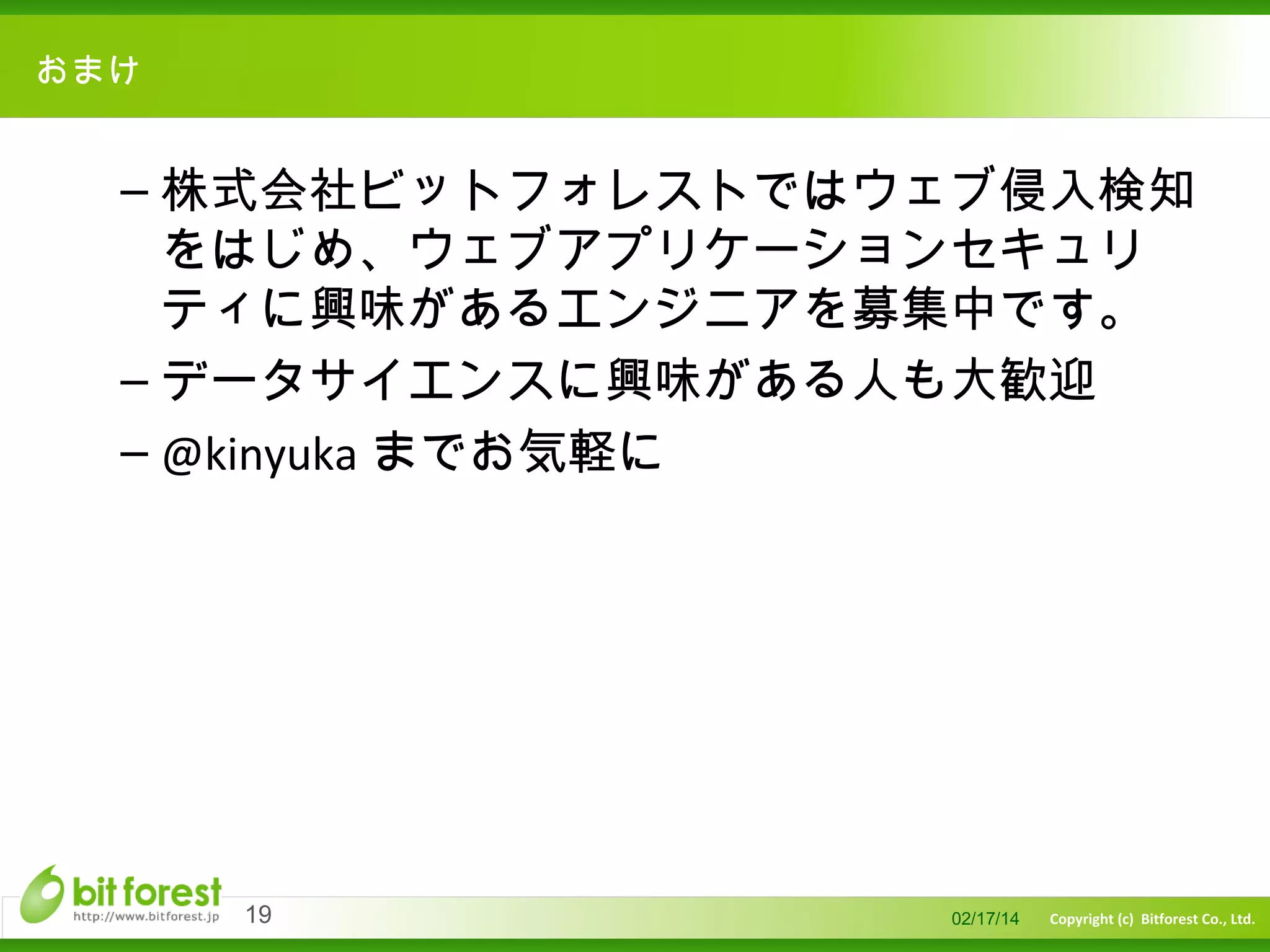 　

おまけ

– 株式会社ビットフォレストではウェブ侵入検知
をはじめ、ウェブアプリケーションセキュリ
ティに興味があるエンジニアを募集中です。
– データサイエンスに興味がある人も大歓迎
– @kinyuka までお気軽に

19

02/17/14

Copyright (c) Bitforest Co., Ltd.

 