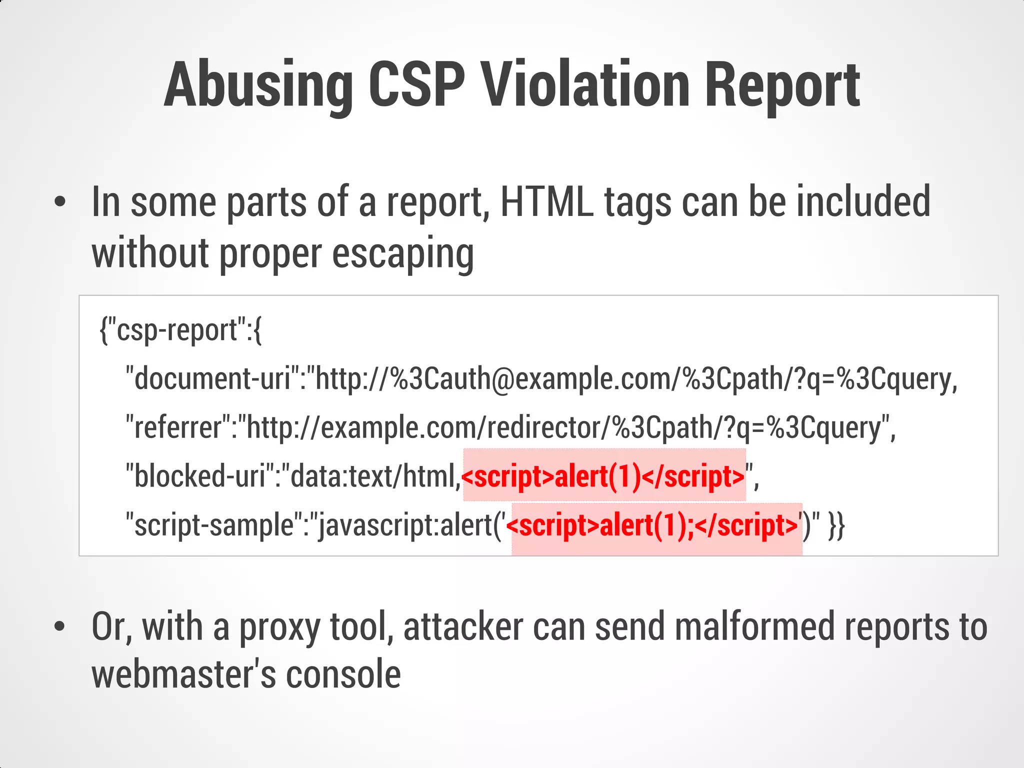 Abusing CSP Violation Report
• In some parts of a report, HTML tags can be included
without proper escaping
• Or, with a proxy tool, attacker can send malformed reports to
webmaster's console
{"csp-report":{
"document-uri":"http://%3Cauth@example.com/%3Cpath/?q=%3Cquery,
"referrer":"http://example.com/redirector/%3Cpath/?q=%3Cquery",
"blocked-uri":"data:text/html,<script>alert(1)</script>",
"script-sample":"javascript:alert('<script>alert(1);</script>')" }}
 