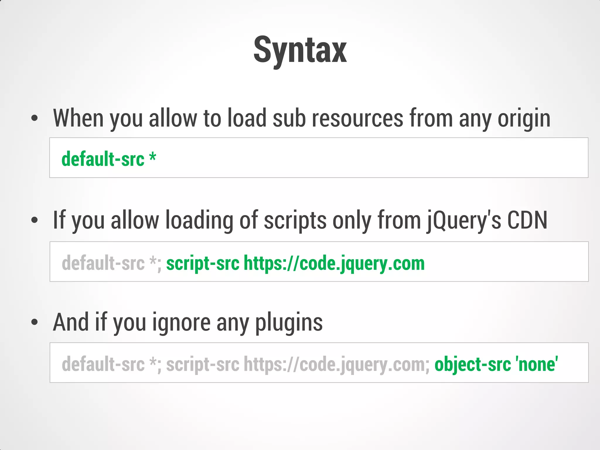 Syntax
• When you allow to load sub resources from any origin
• If you allow loading of scripts only from jQuery's CDN
• And if you ignore any plugins
default-src *
default-src *; script-src https://code.jquery.com
default-src *; script-src https://code.jquery.com; object-src 'none'
 