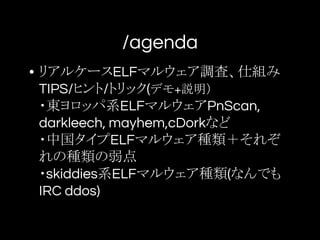 /agenda
• リアルケースELFマルウェア調査、仕組み
TIPS/ヒント/トリック(デモ+説明）
・東ヨロッパ系ELFマルウェアPnScan,
darkleech, mayhem,cDorkなど
・中国タイプELFマルウェア種類＋それぞ
れの種類の弱点
・skiddies系ELFマルウェア種類(なんでも
IRC ddos)
 