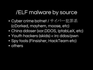 /ELF malware by source
• Cyber crime botnet / サイバー犯罪系
(cDorked, mayhem, moose, etc)
• China ddoser (xor.DDOS, IptabLeX, etc)
• Youth hackers (skids) < irc ddos/pwn
• Spy tools (Finsisher, HackTeam etc)
• others
 