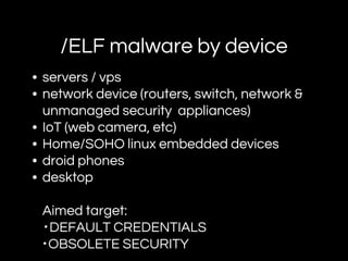/ELF malware by device
• servers / vps
• network device (routers, switch, network &
unmanaged security appliances)
• IoT (web camera, etc)
• Home/SOHO linux embedded devices
• droid phones
• desktop
Aimed target:
・DEFAULT CREDENTIALS
・OBSOLETE SECURITY
 