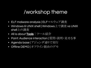 /workshop theme
• ELF malware analysis | ELFマルウェア調査
• Windows & UNIX shell | Windows上で調査 vs UNIX
shell上の調査
• All is about Tools｜ツール紹介
• Point: Audience interaction | 質問・説明・見せる事
• Agenda base | アジェンダ通りで実行
• Offline DEMO | オフライン経由のデモ
 
