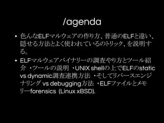 /agenda
• 色んなELFマルウェアの作り方、普通のELFと違い、
隠せる方法とよく使われているのトリック、を説明す
る。
• ELFマルウェアバイナリーの調査やり方とツール紹
介 ・ツールの説明 ・UNIX shellの上でELFのstatic
vs dynamic調査連携方法 ・そしてリバースエンジ
ナリング vs debugging方法 ・ELFファイルとメモ
リーforensics (Linux xBSD).
 