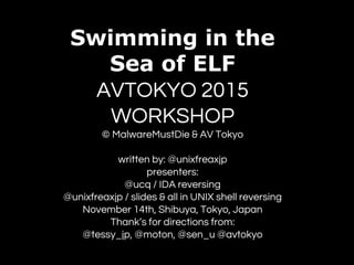 Swimming in the
Sea of ELF
AVTOKYO 2015
WORKSHOP
© MalwareMustDie & AV Tokyo
written by: @unixfreaxjp
presenters:
@ucq / IDA reversing
@unixfreaxjp / slides & all in UNIX shell reversing
November 14th, Shibuya, Tokyo, Japan
Thank’s for directions from:
@tessy_jp, @moton, @sen_u @avtokyo
 