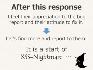 After this response
I feel their appreciation to the bug
report and their attitude to fix it.
Let's find more and report to them!
It is a start of
XSS-Nightmare…
 