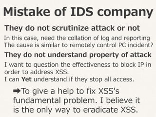 Mistake of IDS company
They do not scrutinize attack or not
They do not understand property of attack
I want to question the effectiveness to block IP in
order to address XSS.
I can Yet understand if they stop all access.
In this case, need the collation of log and reporting
The cause is similar to remotely control PC incident?
➡To give a help to fix XSS's
fundamental problem. I believe it
is the only way to eradicate XSS.
 