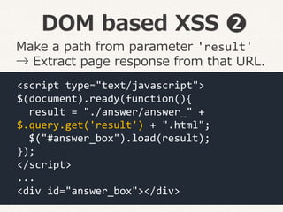 DOM based XSS ❷
<script type="text/javascript">
$(document).ready(function(){
result = "./answer/answer_" +
$.query.get('result') + ".html";
$("#answer_box").load(result);
});
</script>
...
<div id="answer_box"></div>
Make a path from parameter 'result'
→ Extract page response from that URL.
 