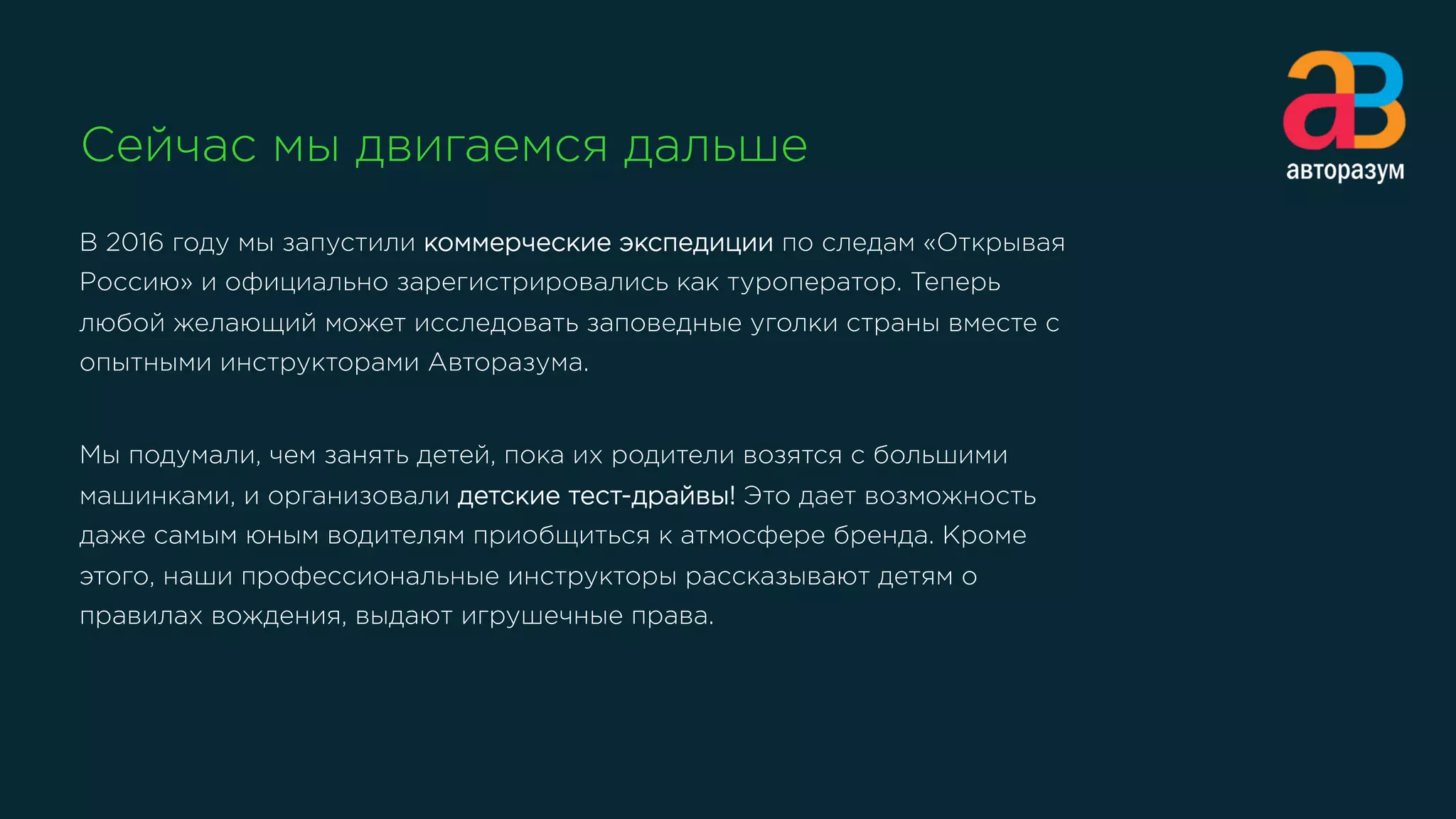 Сейчас мы двигаемся дальше
В 2016 году мы запустили коммерческие экспедиции по следам «Открывая
Россию» и официально зарегистрировались как туроператор. Теперь
любой желающий может исследовать заповедные уголки страны вместе с
опытными инструкторами Авторазума.
Мы подумали, чем занять детей, пока их родители возятся с большими
машинками, и организовали детские тест-драйвы! Это дает возможность
даже самым юным водителям приобщиться к атмосфере бренда. Кроме
этого, наши профессиональные инструкторы рассказывают детям о
правилах вождения, выдают игрушечные права. 
 