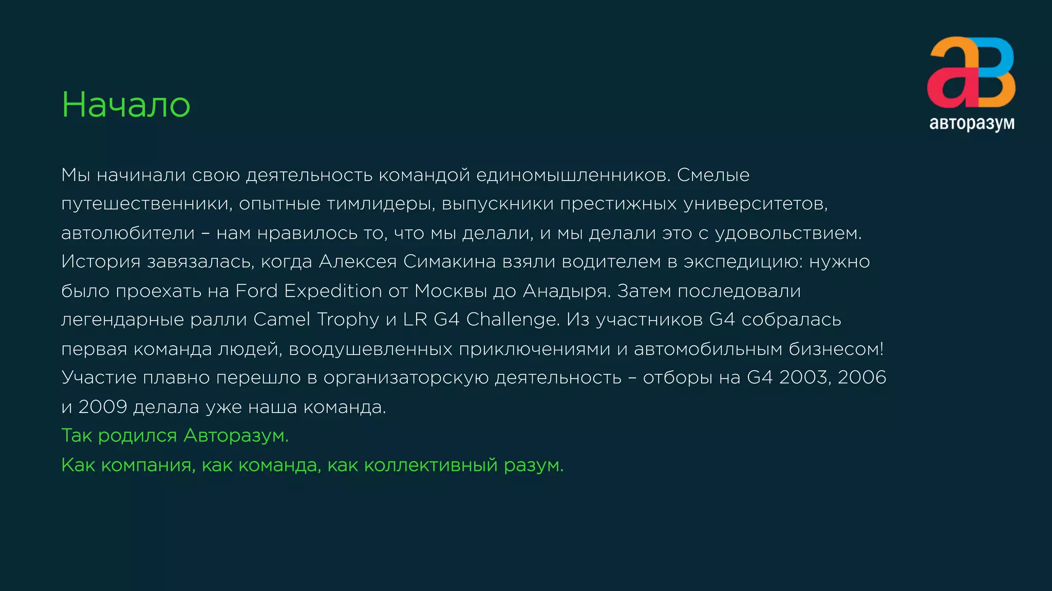 Начало
Мы начинали свою деятельность командой единомышленников. Смелые
путешественники, опытные тимлидеры, выпускники престижных университетов,
автолюбители – нам нравилось то, что мы делали, и мы делали это с удовольствием.
История завязалась, когда Алексея Симакина взяли водителем в экспедицию: нужно
было проехать на Ford Expedition от Москвы до Анадыря. Затем последовали
легендарные ралли Camel Trophy и LR G4 Challenge. Из участников G4 собралась
первая команда людей, воодушевленных приключениями и автомобильным бизнесом!
Участие плавно перешло в организаторскую деятельность – отборы на G4 2003, 2006
и 2009 делала уже наша команда.
Так родился Авторазум.
Как компания, как команда, как коллективный разум.
 