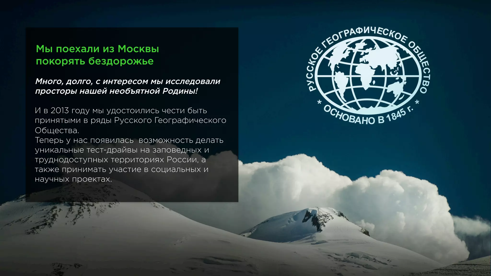 Мы поехали из Москвы
покорять бездорожье
Много, долго, с интересом мы исследовали
просторы нашей необъятной Родины!
И в 2013 году мы удостоились чести быть
принятыми в ряды Русского Географического
Общества.
Теперь у нас появилась возможность делать
уникальные тест-драйвы на заповедных и
труднодоступных территориях России, а
также принимать участие в социальных и
научных проектах.
 