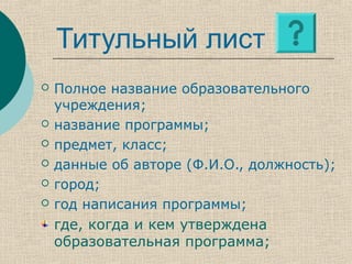 Титульный лист
 Полное название образовательного
учреждения;
 название программы;
 предмет, класс;
 данные об авторе (Ф.И.О., должность);
 город;
 год написания программы;
где, когда и кем утверждена
образовательная программа;
 