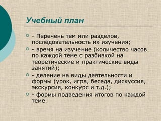 Учебный план
 - Перечень тем или разделов,
последовательность их изучения;
 - время на изучение (количество часов
по каждой теме с разбивкой на
теоретические и практические виды
занятий);
 - деление на виды деятельности и
формы (урок, игра, беседа, дискуссия,
экскурсия, конкурс и т.д.);
 - формы подведения итогов по каждой
теме.
 