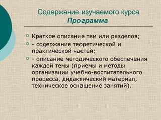 Содержание изучаемого курса
Программа
 Краткое описание тем или разделов;
 - содержание теоретической и
практической частей;
 - описание методического обеспечения
каждой темы (приемы и методы
организации учебно-воспитательного
процесса, дидактический материал,
техническое оснащение занятий).
 